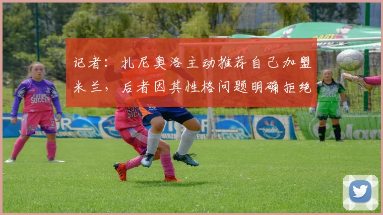 记者：扎尼奥洛主动推荐自己加盟米兰，后者因其性格问题明确拒绝