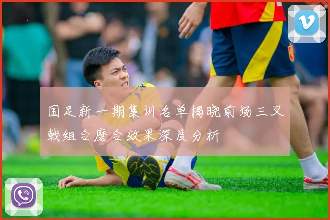 国足新一期集训名单揭晓前场三叉戟组合磨合效果深度分析