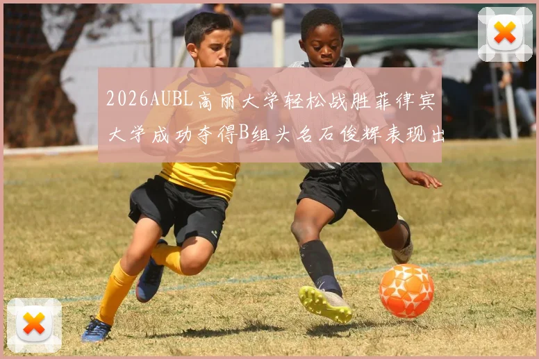 2026AUBL高丽大学轻松战胜菲律宾大学成功夺得B组头名石俊辉表现出色